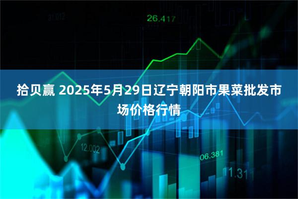拾贝赢 2025年5月29日辽宁朝阳市果菜批发市场价格行情