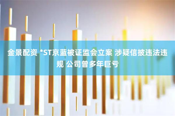 金景配资 *ST京蓝被证监会立案 涉疑信披违法违规 公司曾多年巨亏