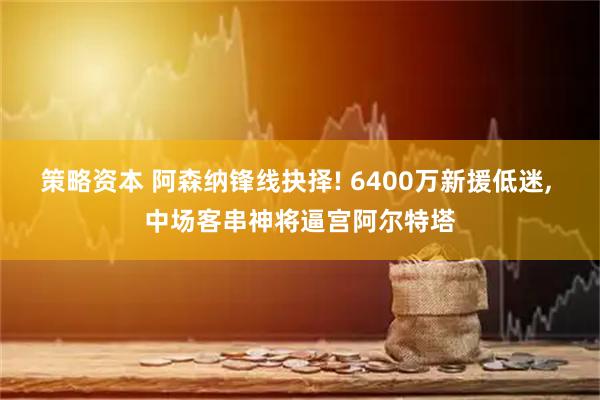 策略资本 阿森纳锋线抉择! 6400万新援低迷, 中场客串神将逼宫阿尔特塔