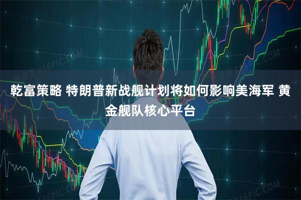 乾富策略 特朗普新战舰计划将如何影响美海军 黄金舰队核心平台