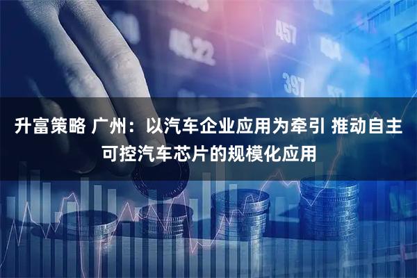 升富策略 广州:以汽车企业应用为牵引 推动自主可控汽车芯片的规模化应用