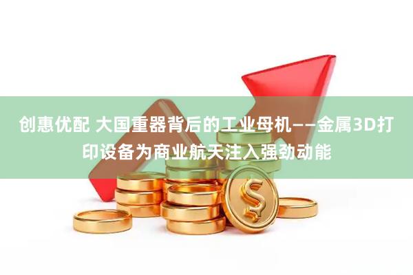 创惠优配 大国重器背后的工业母机——金属3D打印设备为商业航天注入强劲动能