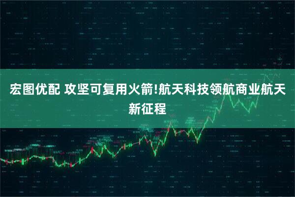 宏图优配 攻坚可复用火箭!航天科技领航商业航天新征程