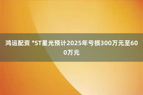 鸿运配资 *ST星光预计2025年亏损300万元至600万元