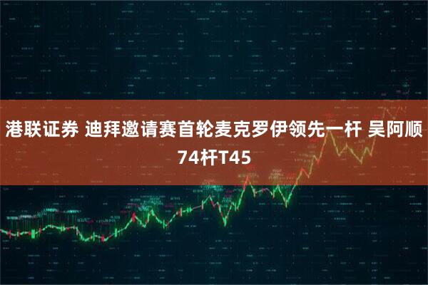 港联证券 迪拜邀请赛首轮麦克罗伊领先一杆 吴阿顺74杆T45