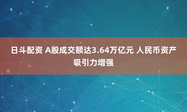 日斗配资 A股成交额达3.64万亿元 人民币资产吸引力增强