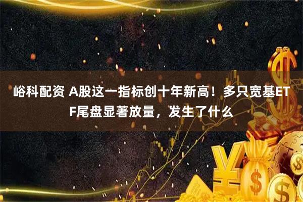 峪科配资 A股这一指标创十年新高！多只宽基ETF尾盘显著放量，发生了什么