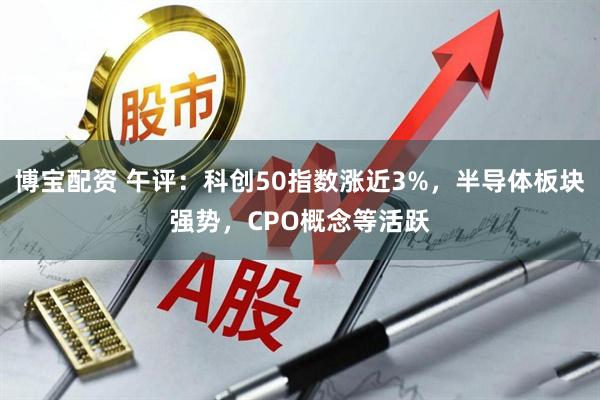 博宝配资 午评：科创50指数涨近3%，半导体板块强势，CPO概念等活跃