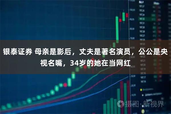 银泰证券 母亲是影后,丈夫是著名演员,公公是央视名嘴,34岁的她在当网红