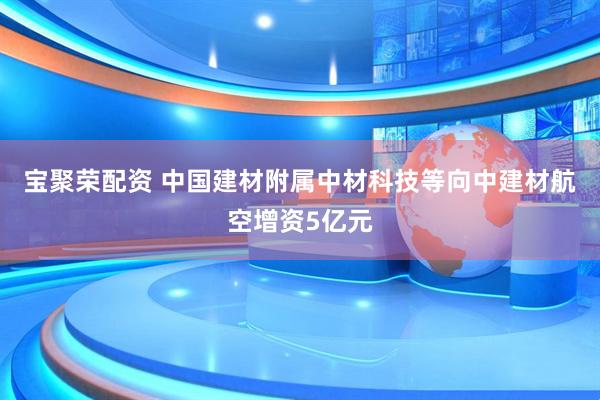 宝聚荣配资 中国建材附属中材科技等向中建材航空增资5亿元